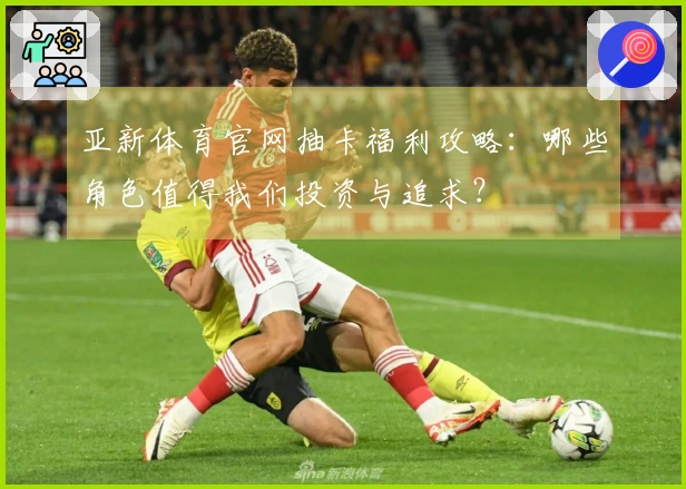 亚新体育官网抽卡福利攻略:哪些角色值得我们投资与追求?