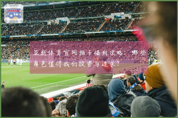 亚新体育官网抽卡福利攻略：哪些角色值得我们投资与追求？