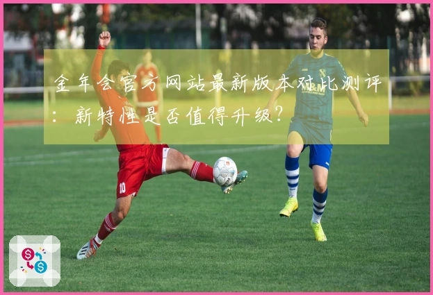 金年会官方网站最新版本对比测评：新特性是否值得升级？